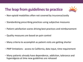 The leap from guidelines to practice
• Non-opioid modalities often not covered by insurance/costly
• Standardizing prescribing practices using subjective measures
• Patient satisfaction scores driving best practices and reimbursement
• Quality measures are based on pain control
• Many criteria to accomplish as patient visits are getting shorter
• PMP limitations - access to California, data input, time requirement
• Many patients already have dependence, addiction, tolerance and
hyperalgesia at time new guidelines are released
 