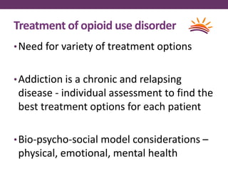 Treatment of opioid use disorder
•Need for variety of treatment options
•Addiction is a chronic and relapsing
disease - individual assessment to find the
best treatment options for each patient
•Bio-psycho-social model considerations –
physical, emotional, mental health
 