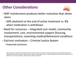 Other Considerations
• MAT maintenance produces better outcomes than detox
alone
• 50% abstinent at the end of active treatment vs. 8%
when medication is withdrawn
• Need for resources – integrated care model, community
involvement, cost, environmental support (housing,
transportation), coexisting medical/behavioral conditions
• Extrinsic motivators – Criminal Justice System
• Improved outcomes
Weiss RD, Potter JS, Griffin ML, McHugh RK, Haller D, Jacobs P, Gardin J 2nd, Fischer D, Rosen KD. Adjunctive Counseling During Brief and
Extended Buprenorphine-Naloxone Treatment for Prescription Opioid Dependence: A 2-Phase Randomized Controlled Trial Published in final
edited form as: Arch Gen Psychiatry. 2011 December; 68(12): 1238–1246.
 