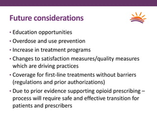 Future considerations
• Education opportunities
• Overdose and use prevention
• Increase in treatment programs
• Changes to satisfaction measures/quality measures
which are driving practices
• Coverage for first-line treatments without barriers
(regulations and prior authorizations)
• Due to prior evidence supporting opioid prescribing –
process will require safe and effective transition for
patients and prescribers
 