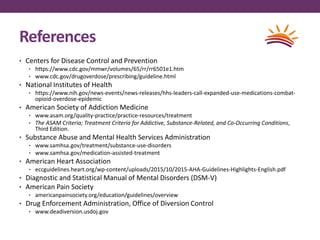 References
• Centers for Disease Control and Prevention
• https://www.cdc.gov/mmwr/volumes/65/rr/rr6501e1.htm
• www.cdc.gov/drugoverdose/prescribing/guideline.html
• National Institutes of Health
• https://www.nih.gov/news-events/news-releases/hhs-leaders-call-expanded-use-medications-combat-
opioid-overdose-epidemic
• American Society of Addiction Medicine
• www.asam.org/quality-practice/practice-resources/treatment
• The ASAM Criteria; Treatment Criteria for Addictive, Substance-Related, and Co-Occurring Conditions,
Third Edition.
• Substance Abuse and Mental Health Services Administration
• www.samhsa.gov/treatment/substance-use-disorders
• www.samhsa.gov/medication-assisted-treatment
• American Heart Association
• eccguidelines.heart.org/wp-content/uploads/2015/10/2015-AHA-Guidelines-Highlights-English.pdf
• Diagnostic and Statistical Manual of Mental Disorders (DSM-V)
• American Pain Society
• americanpainsociety.org/education/guidelines/overview
• Drug Enforcement Administration, Office of Diversion Control
• www.deadiversion.usdoj.gov
 
