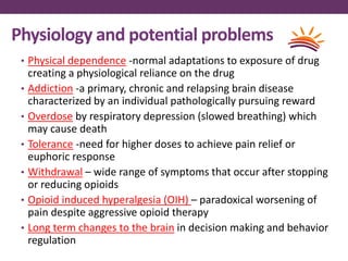 Physiology and potential problems
• Physical dependence -normal adaptations to exposure of drug
creating a physiological reliance on the drug
• Addiction -a primary, chronic and relapsing brain disease
characterized by an individual pathologically pursuing reward
• Overdose by respiratory depression (slowed breathing) which
may cause death
• Tolerance -need for higher doses to achieve pain relief or
euphoric response
• Withdrawal – wide range of symptoms that occur after stopping
or reducing opioids
• Opioid induced hyperalgesia (OIH) – paradoxical worsening of
pain despite aggressive opioid therapy
• Long term changes to the brain in decision making and behavior
regulation
 