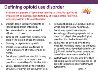 Defining opioid use disorder
1. Opioids taken in larger amounts or
longer period than intended.
2. Persistent desire or unsuccessful
efforts to cut down.
3. Time spent in activities necessary to
obtain the opioid or use the opioid.
4. Craving or urge to use opioids.
5. Opioid use resulting in a failure to
fulfill obligations at work, school, or
home.
6. Continued opioid use despite having
recurrent social or interpersonal
problems caused by effects of opioids.
7. Social, occupational, or recreational
activities are given up because of use.
8. Recurrent opioid use in situations in
which it is physically hazardous.
9. Continued opioid use despite
knowledge of having a persistent or
recurrent physical or psychological
problem that is due to opioids.
10. Tolerance, as defined by either (a)
need for markedly increased amounts
of opioids to achieve desired effect or
(b) diminished effect with continued
use of the same amount of opioid.
11. Withdrawal, as manifested by either
(a) opioid withdrawal syndrome or (b)
opioids taken to relieve withdrawal
symptoms.
DSM - 5
Problematic pattern of opioid use leading to clinically significant
impairment or distress, manifested by at least 2 of the following,
occurring within a 12-month period:
 