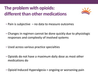 The problem with opioids:
different than other medications
• Pain is subjective – no data to measure outcomes
• Changes in regimen cannot be done quickly due to physiologic
responses and complexity of involved systems
• Used across various practice specialties
• Opioids do not have a maximum daily dose as most other
medications do
• Opioid Induced Hyperalgesia = ongoing or worsening pain
 