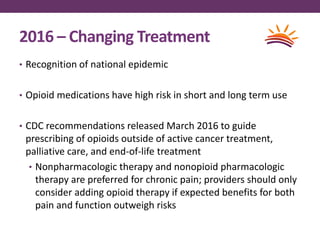 2016 – Changing Treatment
• Recognition of national epidemic
• Opioid medications have high risk in short and long term use
• CDC recommendations released March 2016 to guide
prescribing of opioids outside of active cancer treatment,
palliative care, and end-of-life treatment
• Nonpharmacologic therapy and nonopioid pharmacologic
therapy are preferred for chronic pain; providers should only
consider adding opioid therapy if expected benefits for both
pain and function outweigh risks
 
