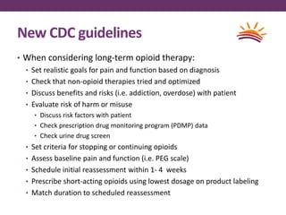 New CDC guidelines
• When considering long-term opioid therapy:
• Set realistic goals for pain and function based on diagnosis
• Check that non-opioid therapies tried and optimized
• Discuss benefits and risks (i.e. addiction, overdose) with patient
• Evaluate risk of harm or misuse
• Discuss risk factors with patient
• Check prescription drug monitoring program (PDMP) data
• Check urine drug screen
• Set criteria for stopping or continuing opioids
• Assess baseline pain and function (i.e. PEG scale)
• Schedule initial reassessment within 1- 4 weeks
• Prescribe short-acting opioids using lowest dosage on product labeling
• Match duration to scheduled reassessment
 