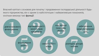 Власний капітал є основою для початку і продовження господарської діяльності будь-
якого підприємства, він є одним із найістотніших і найважливіших показників,
оскільки виконує такі функції:
довгострокового
фінансування;
відповідальності і
захисту прав
кредиторів;
компенсації
понесених
збитків;
забезпечення
кредитоспроможн
ості;
фінансування
ризику;
самостійності і
влади;
розподілу доходів
і активів.
 