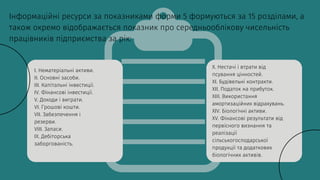 Інформаційні ресурси за показниками форми 5 формуються за 15 розділами, а
також окремо відображається показник про середньооблікову чисельність
працівників підприємства за рік:
I. Нематеріальні активи.
II. Основні засоби.
III. Капітальні інвестиції.
IV. Фінансові інвестиції.
V. Доходи і виграти.
VI. Грошові кошти.
VII. Забезпечення і
резерви.
VIII. Запаси.
IX. Дебіторська
заборгованість.
X. Нестачі і втрати від
псування цінностей.
XI. Будівельні контракти.
XII. Податок на прибуток.
XIII. Використання
амортизаційних відрахувань.
XIV. Біологічні активи.
XV. Фінансові результати від
первісного визнання та
реалізації
сільськогосподарської
продукції та додаткових
біологічних активів.
 