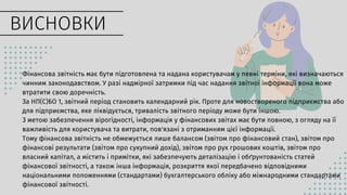 Фінансова звітність має бути підготовлена та надана користувачам у певні терміни, які визначаються
чинним законодавством. У разі надмірної затримки під час надання звітної інформації вона може
втратити свою доречність.
За НП(С)БО 1, звітний період становить календарний рік. Проте для новоствореного підприємства або
для підприємства, яке ліквідується, тривалість звітного періоду може бути іншою.
З метою забезпечення вірогідності, інформація у фінансових звітах має бути повною, з огляду на її
важливість для користувача та витрати, пов'язані з отриманням цієї інформації.
Тому фінансова звітність не обмежується лише балансом (звітом про фінансовий стан), звітом про
фінансові результати (звітом про сукупний дохід), звітом про рух грошових коштів, звітом про
власний капітал, а містить і примітки, які забезпечують деталізацію і обґрунтованість статей
фінансової звітності, а також інша інформація, розкриття якої передбачено відповідними
національними положеннями (стандартами) бухгалтерського обліку або міжнародними стандартами
фінансової звітності.
ВИСНОВКИ
 