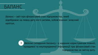 БАЛАНС
Баланс – звіт про фінансовий стан підприємства, який
відображає на певну дату його активи, зобов'язання і власний
капітал.
Метою складання балансу - є надання користувачам повної,
правдивої та неупередженої інформації про фінансовий стан
підприємства на звітну дату.
 
