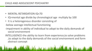 CHILD AND ADOLESCENT PSYCHIATRY
• MENTAL RETARDATION IQ<70
• IQ=mental age divide by chronological age multiply by 100
• It is a heterogenous disorder consisting of
-below average intellectual functioning
-impairment in ability of individual to adapt to the daily demands of
social environment
INTELLIGENCE-the ability to learn from experience,to solve problems
,to adapt to the daily demands of the social environment and form
abstract concept
Jumatatu, 1 Mei 2023 1
 