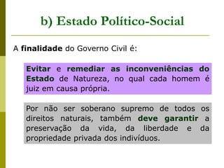 A finalidade do Governo Civil é:
Evitar e remediar as inconveniências do
Estado de Natureza, no qual cada homem é
juiz em causa própria.
Por não ser soberano supremo de todos os
direitos naturais, também deve garantir a
preservação da vida, da liberdade e da
propriedade privada dos indivíduos.
b) Estado Político-Social
 