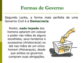 Segundo Locke, a forma mais perfeita de uma
Governo Civil é a Democracia.
Formas de Governo
Porém, nada impede dos
homens optarem em colocar
o poder nas mãos de alguns
escolhidos, seus herdeiros e
sucessores (Aristocracia) ou
até nas mãos de um único
homem (Monarquia), desde
que ambos os governos
cumpram suas obrigações.
 