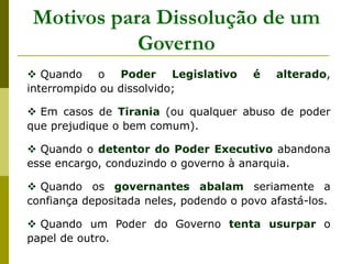 Motivos para Dissolução de um
Governo
 Quando o Poder Legislativo é alterado,
interrompido ou dissolvido;
 Em casos de Tirania (ou qualquer abuso de poder
que prejudique o bem comum).
 Quando o detentor do Poder Executivo abandona
esse encargo, conduzindo o governo à anarquia.
 Quando os governantes abalam seriamente a
confiança depositada neles, podendo o povo afastá-los.
 Quando um Poder do Governo tenta usurpar o
papel de outro.
 