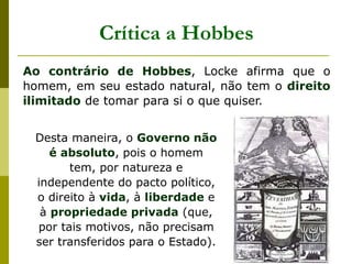 Crítica a Hobbes
Ao contrário de Hobbes, Locke afirma que o
homem, em seu estado natural, não tem o direito
ilimitado de tomar para si o que quiser.
Desta maneira, o Governo não
é absoluto, pois o homem
tem, por natureza e
independente do pacto político,
o direito à vida, à liberdade e
à propriedade privada (que,
por tais motivos, não precisam
ser transferidos para o Estado).
 