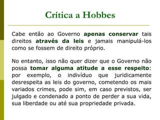 Crítica a Hobbes
Cabe então ao Governo apenas conservar tais
direitos através da leis e jamais manipulá-los
como se fossem de direito próprio.
No entanto, isso não quer dizer que o Governo não
possa tomar alguma atitude a esse respeito:
por exemplo, o indivíduo que juridicamente
desrespeita as leis do governo, cometendo os mais
variados crimes, pode sim, em caso previstos, ser
julgado e condenado a ponto de perder a sua vida,
sua liberdade ou até sua propriedade privada.
 