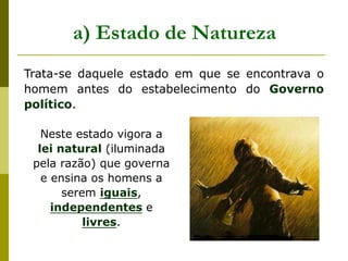 Trata-se daquele estado em que se encontrava o
homem antes do estabelecimento do Governo
político.
a) Estado de Natureza
Neste estado vigora a
lei natural (iluminada
pela razão) que governa
e ensina os homens a
serem iguais,
independentes e
livres.
 