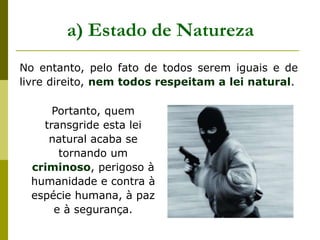 No entanto, pelo fato de todos serem iguais e de
livre direito, nem todos respeitam a lei natural.
a) Estado de Natureza
Portanto, quem
transgride esta lei
natural acaba se
tornando um
criminoso, perigoso à
humanidade e contra à
espécie humana, à paz
e à segurança.
 