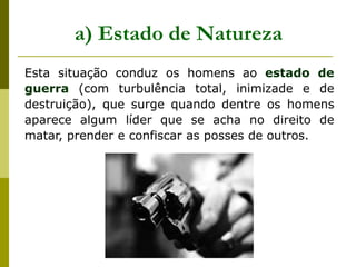 Esta situação conduz os homens ao estado de
guerra (com turbulência total, inimizade e de
destruição), que surge quando dentre os homens
aparece algum líder que se acha no direito de
matar, prender e confiscar as posses de outros.
a) Estado de Natureza
 
