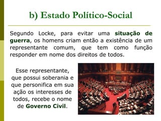 Segundo Locke, para evitar uma situação de
guerra, os homens criam então a existência de um
representante comum, que tem como função
responder em nome dos direitos de todos.
b) Estado Político-Social
Esse representante,
que possui soberania e
que personifica em sua
ação os interesses de
todos, recebe o nome
de Governo Civil.
 