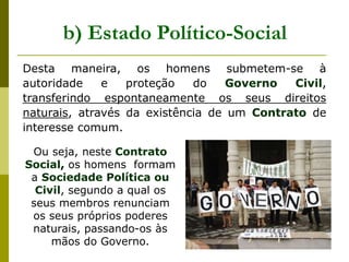 Desta maneira, os homens submetem-se à
autoridade e proteção do Governo Civil,
transferindo espontaneamente os seus direitos
naturais, através da existência de um Contrato de
interesse comum.
b) Estado Político-Social
Ou seja, neste Contrato
Social, os homens formam
a Sociedade Política ou
Civil, segundo a qual os
seus membros renunciam
os seus próprios poderes
naturais, passando-os às
mãos do Governo.
 