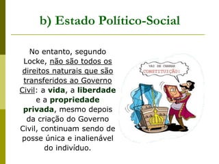 b) Estado Político-Social
No entanto, segundo
Locke, não são todos os
direitos naturais que são
transferidos ao Governo
Civil: a vida, a liberdade
e a propriedade
privada, mesmo depois
da criação do Governo
Civil, continuam sendo de
posse única e inalienável
do indivíduo.
 