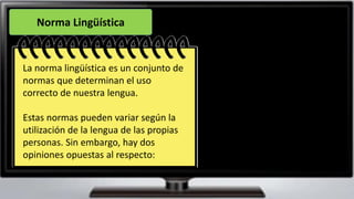 Norma Lingüística
La norma lingüística es un conjunto de
normas que determinan el uso
correcto de nuestra lengua.
Estas normas pueden variar según la
utilización de la lengua de las propias
personas. Sin embargo, hay dos
opiniones opuestas al respecto:
 