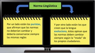 Por un lado están los puristas,
que afirman que las normas
no deberían cambiar y
debería conservarse siempre
las mismas reglas
Y por otro lado están los que
creen que la lengua
evoluciona, éstos opinan que
las normas deben cambiar
siempre según la “moda” de
los propios ciudadanos.
Norma Lingüística
 