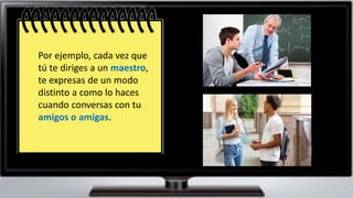 La diversidad de situaciones
posibles exige que le hablante
se adapte a ellas, en beneficio
del éxito de sus intención
comunicativa.
Por ejemplo, cada vez que
tú te diriges a un maestro,
te expresas de un modo
distinto a como lo haces
cuando conversas con tu
amigos o amigas.
 
