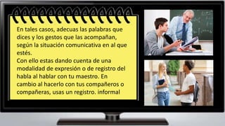 La diversidad de situaciones
posibles exige que le hablante
se adapte a ellas, en beneficio
del éxito de sus intención
comunicativa.
En tales casos, adecuas las palabras que
dices y los gestos que las acompañan,
según la situación comunicativa en al que
estés.
Con ello estas dando cuenta de una
modalidad de expresión o de registro del
habla al hablar con tu maestro. En
cambio al hacerlo con tus compañeros o
compañeras, usas un registro. informal
 