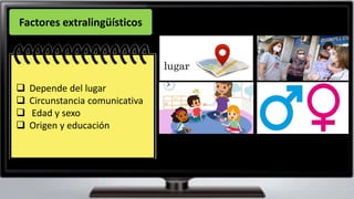 La diversidad de situaciones
posibles exige que le hablante
se adapte a ellas, en beneficio
del éxito de sus intención
comunicativa.
❑ Depende del lugar
❑ Circunstancia comunicativa
❑ Edad y sexo
❑ Origen y educación
Factores extralingüísticos
 