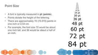 Point Size
• A font is typically measured in pt (points).
• Points dictate the height of the lettering.
• There are approximately 72 (72.272) points in
one inch or 2.54 cm.
• For example, the font size 72 would be about
one inch tall, and 36 would be about a half of
an inch.
 