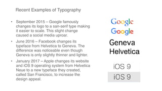 Recent Examples of Typography
• September 2015 – Google famously
changes its logo to a san-serif type making
it easier to scale. This slight change
caused a social media uproar.
• June 2016 – Facebook changes its
typeface from Helvetica to Geneva. The
difference was noticeable even though
Geneva is only slightly thinner and lighter.
• January 2017 – Apple changes its website
and iOS 9 operating system from Helvetica
Neue to a new typeface they created,
called San Francisco, to increase the
design appeal.
 