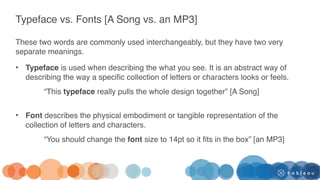 Typeface vs. Fonts [A Song vs. an MP3]
These two words are commonly used interchangeably, but they have two very
separate meanings.
• Typeface is used when describing the what you see. It is an abstract way of
describing the way a specific collection of letters or characters looks or feels.
“This typeface really pulls the whole design together” [A Song]
• Font describes the physical embodiment or tangible representation of the
collection of letters and characters.
“You should change the font size to 14pt so it fits in the box” [an MP3]
 