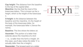 Cap height: The distance from the baseline
to the top of the capital letter.
Meanline: the line that fits most of the
lowercase letters. This is known as the x-
height, which is the height of the lowercase
x.
X-height: Is the distance between the
baseline and the meanline, it's the height of
the body of the lowercase letter, for
example, the lowercase letter x (hence the
name).
Baseline: The line where the letters sit.
Ascender: The portion of a letter that
extends above the meanline of a font
-- i.e., is taller than the font's x-height. (In
this case, you’ll also notice the letter ‘h’ is
actually taller than the x-height.)
Descender: The longest point on a letter
 