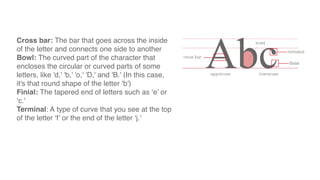 Cross bar: The bar that goes across the inside
of the letter and connects one side to another
Bowl: The curved part of the character that
encloses the circular or curved parts of some
letters, like 'd,' 'b,' 'o,' 'D,' and 'B.' (In this case,
it's that round shape of the letter ‘b')
Finial: The tapered end of letters such as ‘e’ or
‘c.'
Terminal: A type of curve that you see at the top
of the letter ‘f’ or the end of the letter ‘j.'
 