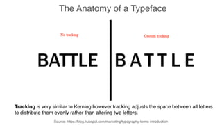 Source: https://blog.hubspot.com/marketing/typography-terms-introduction
The Anatomy of a Typeface
Tracking is very similar to Kerning however tracking adjusts the space between all letters
to distribute them evenly rather than altering two letters.
 