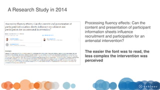 Processing fluency effects: Can the
content and presentation of participant
information sheets influence
recruitment and participation for an
antenatal intervention?
The easier the font was to read, the
less complex the intervention was
perceived
A Research Study in 2014
 