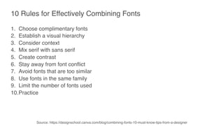 10 Rules for Effectively Combining Fonts
1. Choose complimentary fonts
2. Establish a visual hierarchy
3. Consider context
4. Mix serif with sans serif
5. Create contrast
6. Stay away from font conflict
7. Avoid fonts that are too similar
8. Use fonts in the same family
9. Limit the number of fonts used
10.Practice
Source: https://designschool.canva.com/blog/combining-fonts-10-must-know-tips-from-a-designer
 