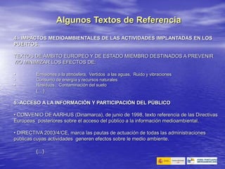 4.- IMPACTOS MEDIOAMBIENTALES DE LAS ACTIVIDADES IMPLANTADAS EN LOS
PUERTOS.
TEXTOS DE ÁMBITO EUROPEO Y DE ESTADO MIEMBRO DESTINADOS A PREVENIR
Y/O MINIMIZAR LOS EFECTOS DE:
• Emisiones a la atmósfera, Vertidos a las aguas, Ruido y vibraciones
• Consumo de energía y recursos naturales
• Residuos, Contaminación del suelo
(…)
5.-ACCESO A LA INFORMACIÓN Y PARTICIPACIÓN DEL PÚBLICO
• CONVENIO DE AARHUS (Dinamarca), de junio de 1998, texto referencia de las Directivas
Europeas posteriores sobre el acceso del público a la información medioambiental.
• DIRECTIVA 2003/4/CE, marca las pautas de actuación de todas las administraciones
públicas cuyas actividades generen efectos sobre le medio ambiente.
(…)
Algunos Textos de Referencia
 