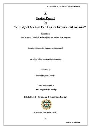 G.S COLLEGE OF COMMERCE AND ECONOMICS
1
RUPESH RAJPANDEY
A
Project Report
On
“A Study of Mutual Fund as an Investment Avenue”
Submitted to
Rashtrasant Tukadoji Maharaj Nagpur University, Nagpur
In partial fulfillment for the award of the degree of
Bachelor of Business Administration
Submitted by
Sakshi Rajesh Gandhi
UndertheGuidanceof
Dr. PragatiRichaPandey
G.S. College Of Commerce & Economics, Nagpur
Academic Year 2020 - 2021
 