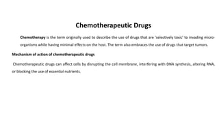 Chemotherapeutic Drugs
Chemotherapy is the term originally used to describe the use of drugs that are 'selectively toxic' to invading micro-
organisms while having minimal effects on the host. The term also embraces the use of drugs that target tumors.
Mechanism of action of chemotherapeutic drugs
Chemotherapeutic drugs can affect cells by disrupting the cell membrane, interfering with DNA synthesis, altering RNA,
or blocking the use of essential nutrients.
 