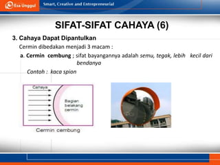 SIFAT-SIFAT CAHAYA (6)
3. Cahaya Dapat Dipantulkan
Cermin dibedakan menjadi 3 macam :
a. Cermin cembung ; sifat bayangannya adalah semu, tegak, lebih kecil dari
bendanya
Contoh : kaca spion
 