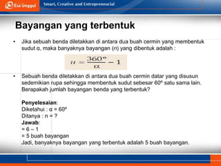 Bayangan yang terbentuk
• Jika sebuah benda diletakkan di antara dua buah cermin yang membentuk
sudut α, maka banyaknya bayangan (n) yang dibentuk adalah :
• Sebuah benda diletakkan di antara dua buah cermin datar yang disusun
sedemikian rupa sehingga membentuk sudut sebesar 60º satu sama lain.
Berapakah jumlah bayangan benda yang terbentuk?
Penyelesaian:
Diketahui : α = 60º
Ditanya : n = ?
Jawab:
= 6 – 1
= 5 buah bayangan
Jadi, banyaknya bayangan yang terbentuk adalah 5 buah bayangan.
 