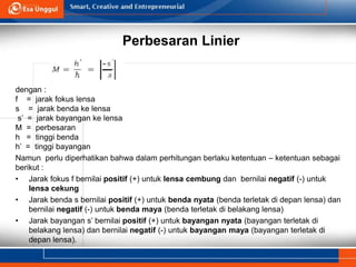 Perbesaran Linier
dengan :
f = jarak fokus lensa
s = jarak benda ke lensa
s’ = jarak bayangan ke lensa
M = perbesaran
h = tinggi benda
h’ = tinggi bayangan
Namun perlu diperhatikan bahwa dalam perhitungan berlaku ketentuan – ketentuan sebagai
berikut :
• Jarak fokus f bernilai positif (+) untuk lensa cembung dan bernilai negatif (-) untuk
lensa cekung
• Jarak benda s bernilai positif (+) untuk benda nyata (benda terletak di depan lensa) dan
bernilai negatif (-) untuk benda maya (benda terletak di belakang lensa)
• Jarak bayangan s’ bernilai positif (+) untuk bayangan nyata (bayangan terletak di
belakang lensa) dan bernilai negatif (-) untuk bayangan maya (bayangan terletak di
depan lensa).
 