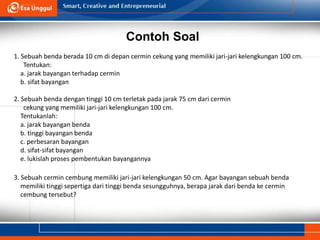 Contoh Soal
1. Sebuah benda berada 10 cm di depan cermin cekung yang memiliki jari-jari kelengkungan 100 cm.
Tentukan:
a. jarak bayangan terhadap cermin
b. sifat bayangan
2. Sebuah benda dengan tinggi 10 cm terletak pada jarak 75 cm dari cermin
cekung yang memiliki jari-jari kelengkungan 100 cm.
Tentukanlah:
a. jarak bayangan benda
b. tinggi bayangan benda
c. perbesaran bayangan
d. sifat-sifat bayangan
e. lukislah proses pembentukan bayangannya
3. Sebuah cermin cembung memiliki jari-jari kelengkungan 50 cm. Agar bayangan sebuah benda
memiliki tinggi sepertiga dari tinggi benda sesungguhnya, berapa jarak dari benda ke cermin
cembung tersebut?
 