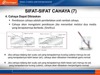 SIFAT-SIFAT CAHAYA (7)
4. Cahaya Dapat Dibiaskan
 Pembiasan cahaya adalah pembelokan arah rambat cahaya.
 Cahaya akan mengalami pembiasan jika merambat melalui dua media
yang kerapatannya berbeda. (Snellius)
 Jika cahaya datang dari suatu zat yang kerapatannya kurang (udara) menuju ke zat
yang kerapatannya lebih besar (air), cahaya akan dibiaskan mendekati garis normal.
 Jika cahaya datang dari suatu zat yang kerapatannya lebih besar (air) menuju ke zat
yang kerapatannya kurang (udara), cahaya akan dibiaskan menjauhigaris normal
 