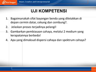 UJI KOMPETENSI
1. Bagaimanakah sifat bayangan benda yang diletakkan di
depan cermin datar, cekung dan cembung?.
2. Jelaskan proses terjadinya pelangi!
3. Gambarkan pembiasaan cahaya, melalui 2 medium yang
kerapatannya berbeda!
4. Apa yang dimaksud dispersi cahaya dan spektrum cahaya?
 