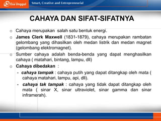 CAHAYA DAN SIFAT-SIFATNYA
o Cahaya merupakan salah satu bentuk energi.
o James Clerk Maxwell (1831-1879), cahaya merupakan rambatan
gelombang yang dihasilkan oleh medan listrik dan medan magnet
(gelombang elektromagnet).
o Sumber cahaya adalah benda-benda yang dapat menghasilkan
cahaya ( matahari, bintang, lampu, dll)
o Cahaya dibedakan :
- cahaya tampak : cahaya putih yang dapat ditangkap oleh mata (
cahaya matahari, lampu, api, dll).
- cahaya tak tampak : cahaya yang tidak dapat ditangkap oleh
mata ( sinar X, sinar ultraviolet, sinar gamma dan sinar
inframerah).
 