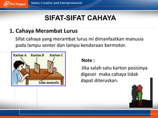 SIFAT-SIFAT CAHAYA
1. Cahaya Merambat Lurus
Sifat cahaya yang merambat lurus ini dimanfaatkan manusia
pada lampu senter dan lampu kendaraan bermotor.
Note :
Jika salah satu karton posisinya
digeser maka cahaya tidak
dapat diteruskan.
 